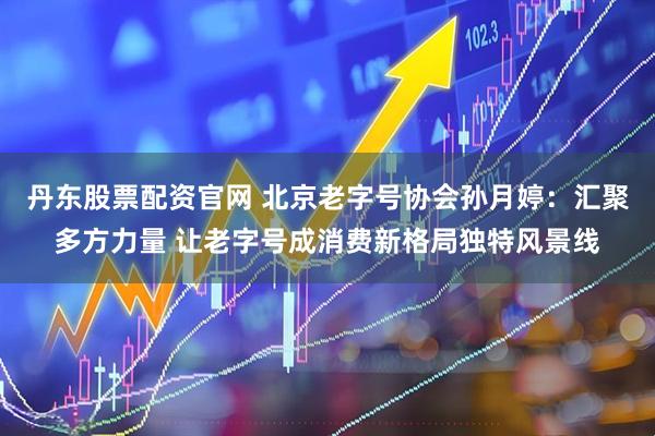 丹东股票配资官网 北京老字号协会孙月婷：汇聚多方力量 让老字号成消费新格局独特风景线