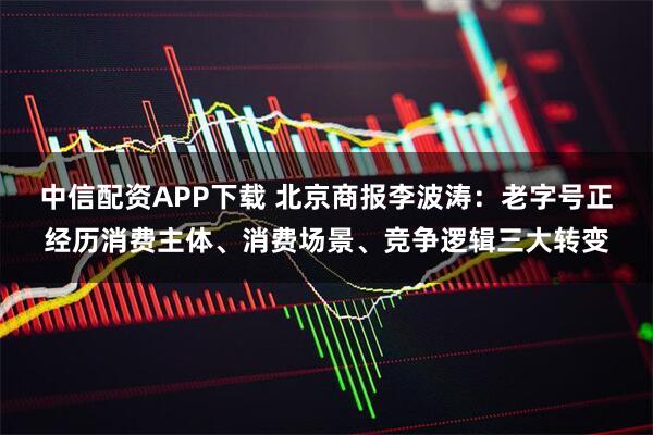 中信配资APP下载 北京商报李波涛：老字号正经历消费主体、消费场景、竞争逻辑三大转变