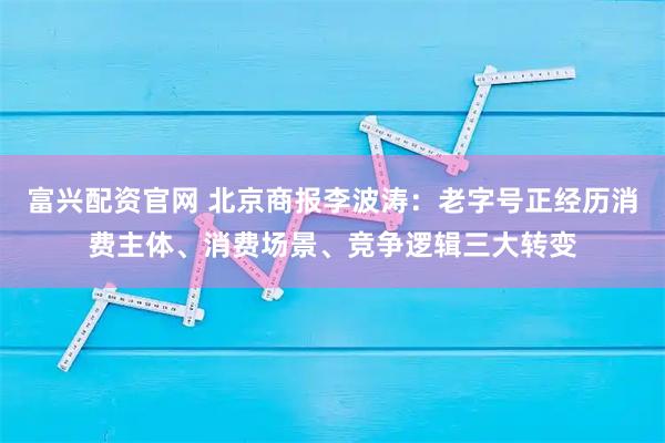 富兴配资官网 北京商报李波涛：老字号正经历消费主体、消费场景、竞争逻辑三大转变