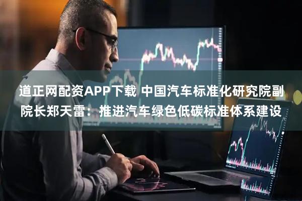 道正网配资APP下载 中国汽车标准化研究院副院长郑天雷：推进汽车绿色低碳标准体系建设
