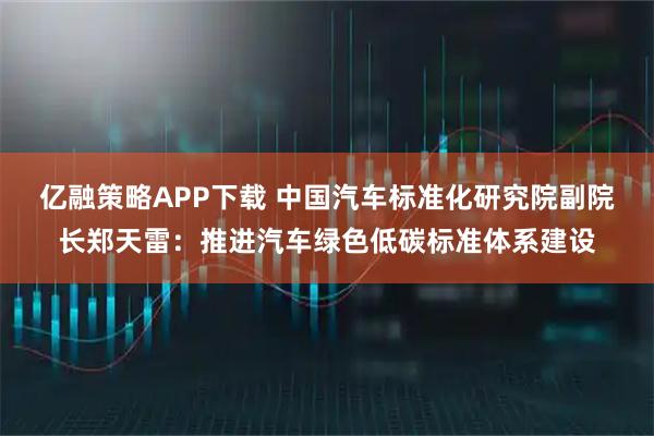 亿融策略APP下载 中国汽车标准化研究院副院长郑天雷：推进汽车绿色低碳标准体系建设