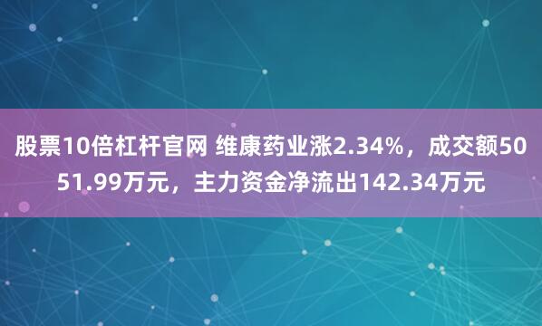 股票10倍杠杆官网 维康药业涨2.34%,成交额5051.99万元,主力资金净流出142.34万元