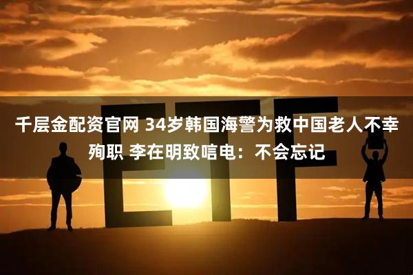 千层金配资官网 34岁韩国海警为救中国老人不幸殉职 李在明致唁电：不会忘记