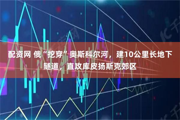 配资网 俄“挖穿”奥斯科尔河，建10公里长地下隧道，直攻库皮扬斯克郊区