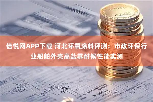 倍悦网APP下载 河北环氧涂料评测:市政环保行业船舶外壳高盐雾耐候性能实测