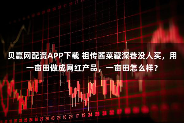 贝赢网配资APP下载 祖传酱菜藏深巷没人买，用一亩田做成网红产品，一亩田怎么样？