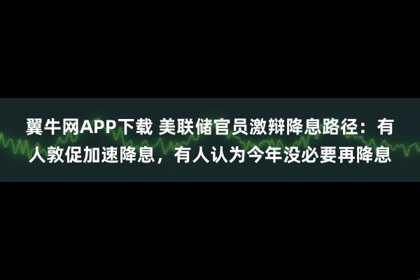 翼牛网APP下载 美联储官员激辩降息路径：有人敦促加速降息，有人认为今年没必要再降息