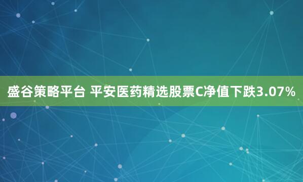 盛谷策略平台 平安医药精选股票C净值下跌3.07%