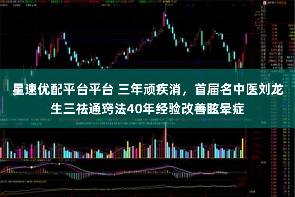 星速优配平台平台 三年顽疾消，首届名中医刘龙生三祛通窍法40年经验改善眩晕症