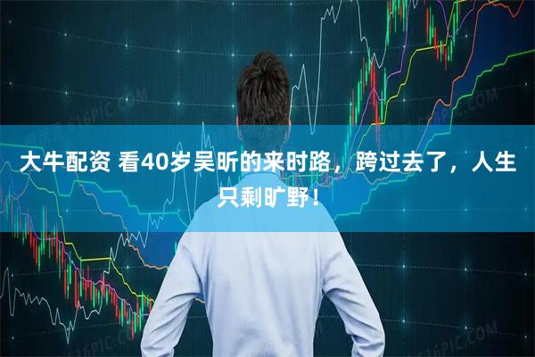 大牛配资 看40岁吴昕的来时路，跨过去了，人生只剩旷野！
