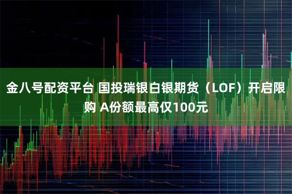 金八号配资平台 国投瑞银白银期货（LOF）开启限购 A份额最高仅100元