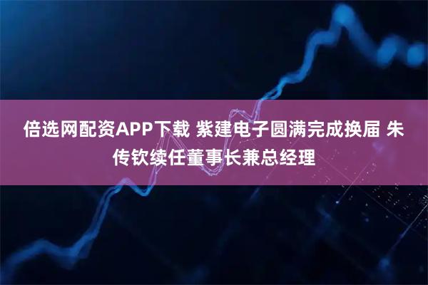 倍选网配资APP下载 紫建电子圆满完成换届 朱传钦续任董事长兼总经理