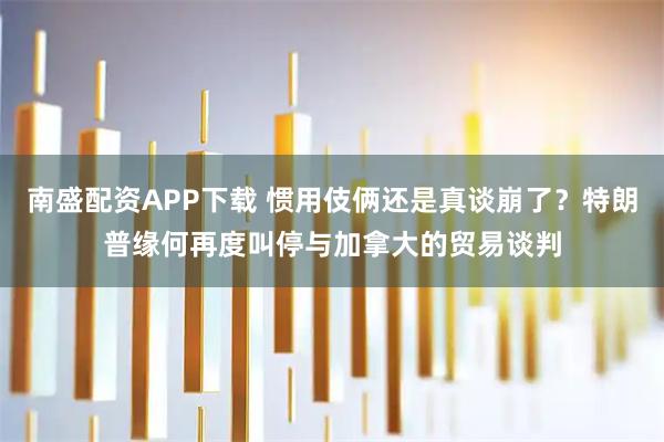 南盛配资APP下载 惯用伎俩还是真谈崩了？特朗普缘何再度叫停与加拿大的贸易谈判