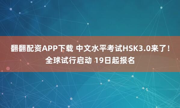 翻翻配资APP下载 中文水平考试HSK3.0来了！全球试行启动 19日起报名
