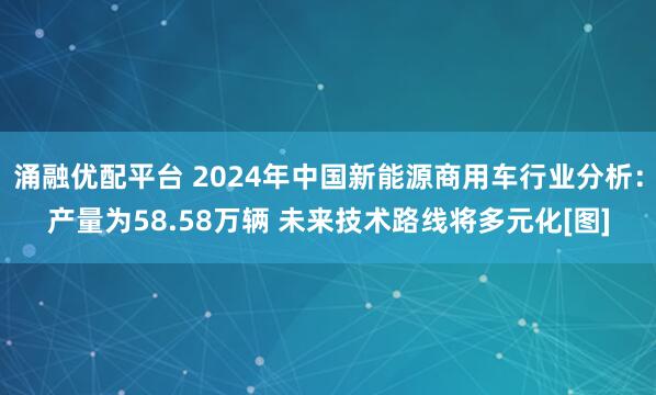 涌融优配平台 2024年中国新能源商用车行业分析：产量为58.58万辆 未来技术路线将多元化[图]