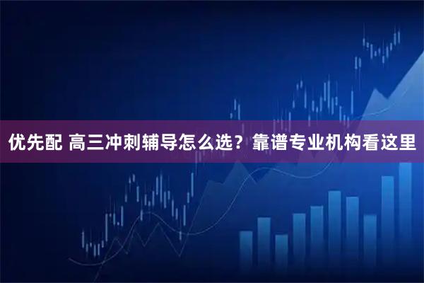 优先配 高三冲刺辅导怎么选？靠谱专业机构看这里