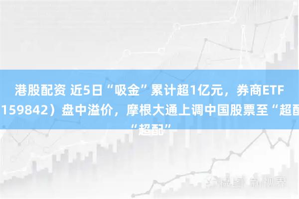 港股配资 近5日“吸金”累计超1亿元，券商ETF（159842）盘中溢价，摩根大通上调中国股票至“超配”