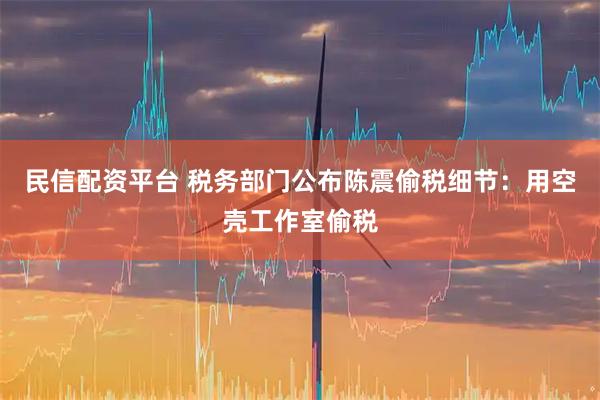 民信配资平台 税务部门公布陈震偷税细节：用空壳工作室偷税