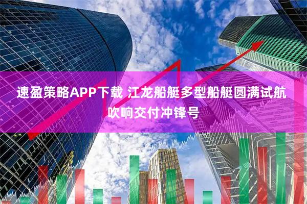速盈策略APP下载 江龙船艇多型船艇圆满试航 吹响交付冲锋号
