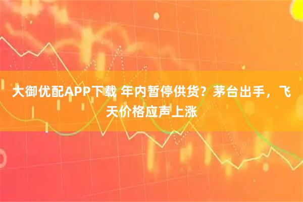 大御优配APP下载 年内暂停供货？茅台出手，飞天价格应声上涨