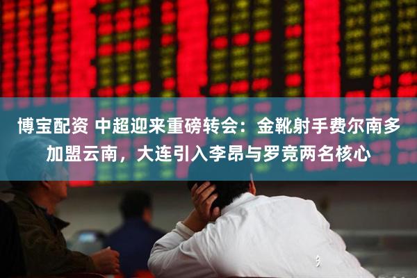 博宝配资 中超迎来重磅转会：金靴射手费尔南多加盟云南，大连引入李昂与罗竞两名核心