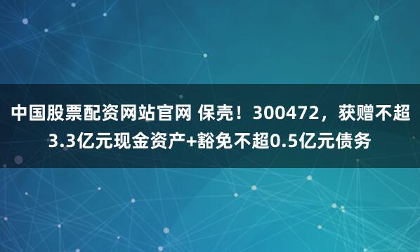 中国股票配资网站官网 保壳！300472，获赠不超3.3亿元现金资产+豁免不超0.5亿元债务