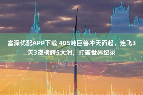 富深优配APP下载 405吨巨兽冲天而起，连飞3天3夜横跨5大洲，打破世界纪录