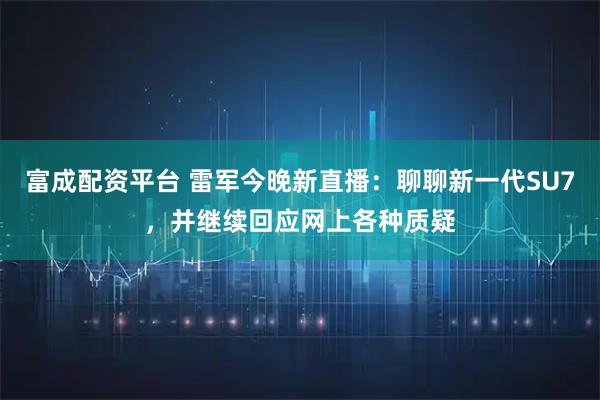 富成配资平台 雷军今晚新直播：聊聊新一代SU7，并继续回应网上各种质疑