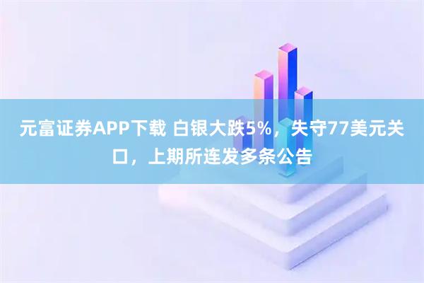 元富证券APP下载 白银大跌5%，失守77美元关口，上期所连发多条公告
