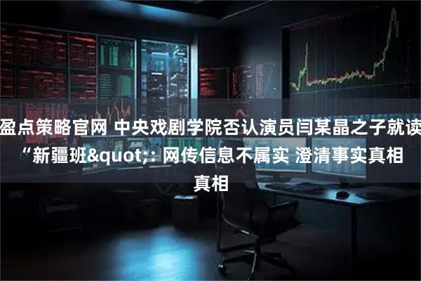 盈点策略官网 中央戏剧学院否认演员闫某晶之子就读“新疆班": 网传信息不属实 澄清事实真相
