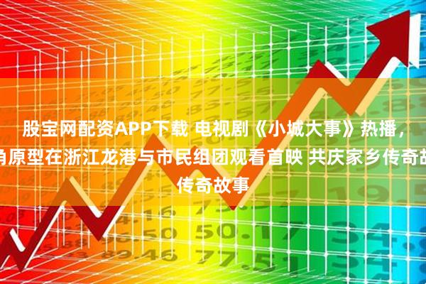 股宝网配资APP下载 电视剧《小城大事》热播，主角原型在浙江龙港与市民组团观看首映 共庆家乡传奇故事
