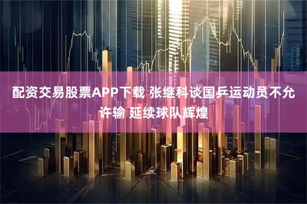 配资交易股票APP下载 张继科谈国乒运动员不允许输 延续球队辉煌