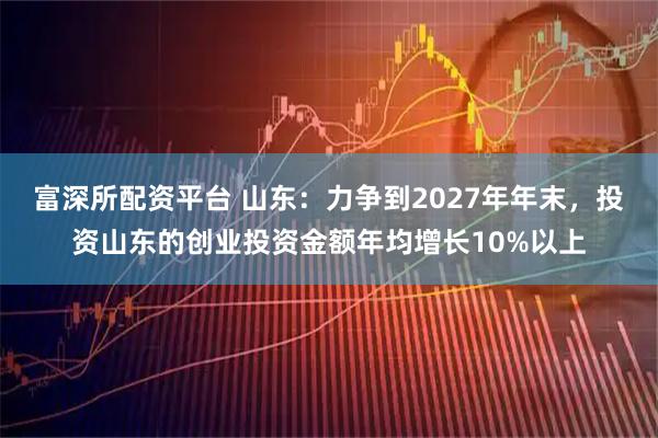 富深所配资平台 山东：力争到2027年年末，投资山东的创业投资金额年均增长10%以上