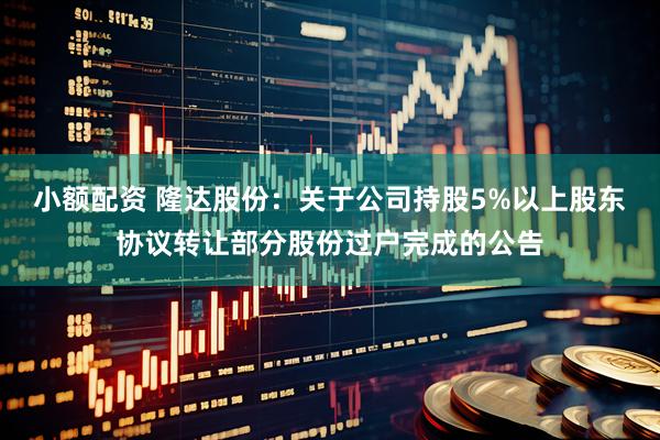 小额配资 隆达股份：关于公司持股5%以上股东协议转让部分股份过户完成的公告