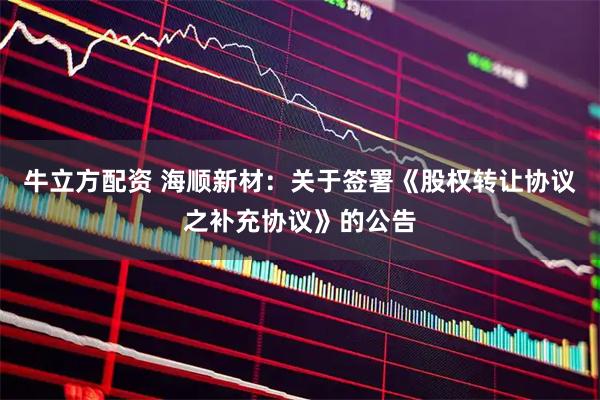 牛立方配资 海顺新材：关于签署《股权转让协议之补充协议》的公告