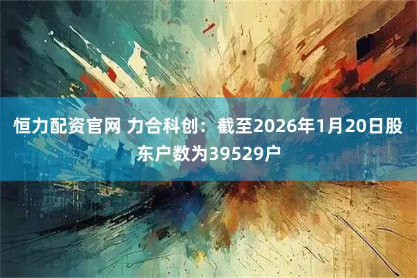 恒力配资官网 力合科创：截至2026年1月20日股东户数为39529户