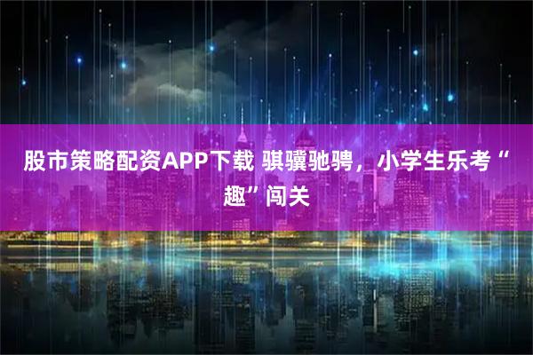 股市策略配资APP下载 骐骥驰骋，小学生乐考“趣”闯关