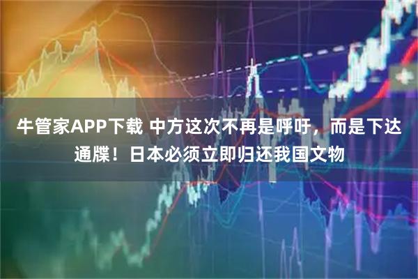 牛管家APP下载 中方这次不再是呼吁，而是下达通牒！日本必须立即归还我国文物