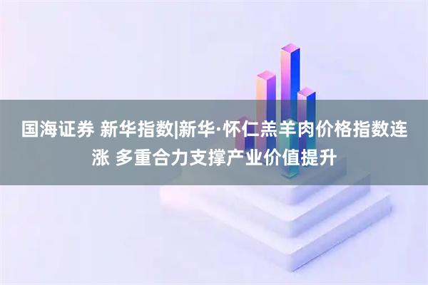 国海证券 新华指数|新华·怀仁羔羊肉价格指数连涨 多重合力支撑产业价值提升