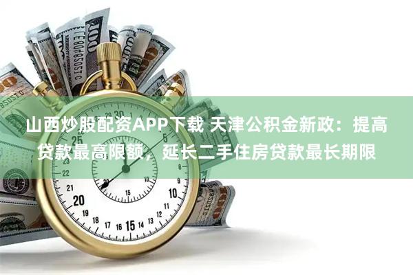 山西炒股配资APP下载 天津公积金新政：提高贷款最高限额，延长二手住房贷款最长期限