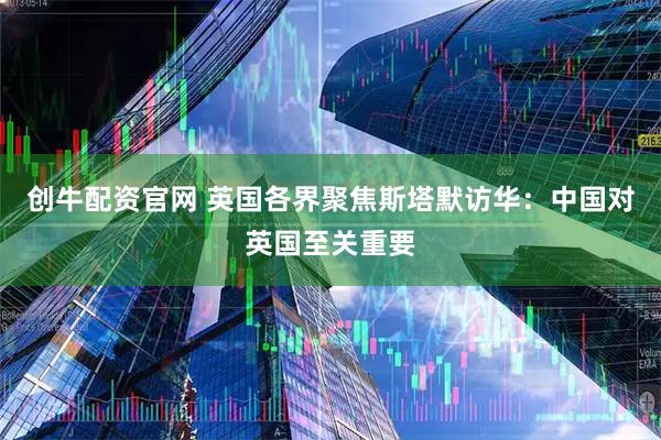 创牛配资官网 英国各界聚焦斯塔默访华：中国对英国至关重要