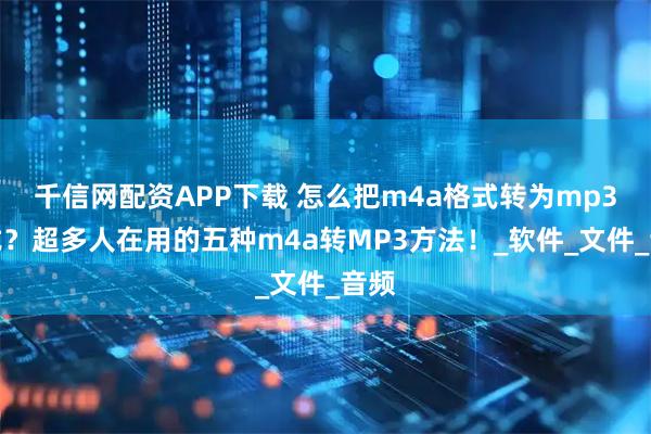 千信网配资APP下载 怎么把m4a格式转为mp3格式？超多人在用的五种m4a转MP3方法！_软件_文件_音频