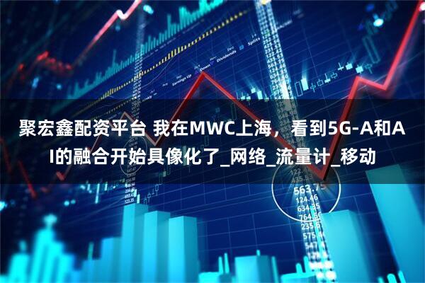 聚宏鑫配资平台 我在MWC上海,看到5G-A和AI的融合开始具像化了_网络_流量计_移动