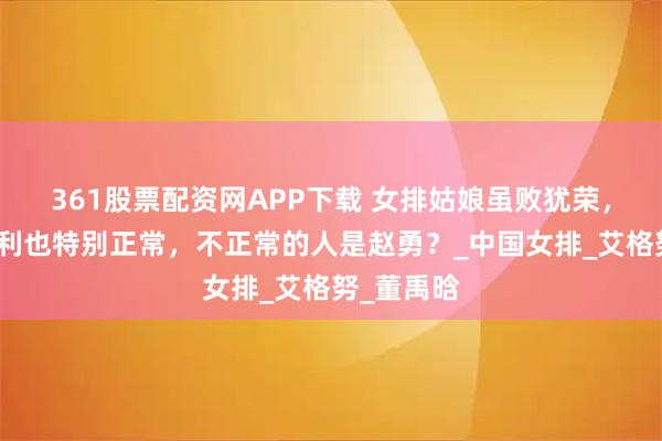361股票配资网APP下载 女排姑娘虽败犹荣，输给意大利也特别正常，不正常的人是赵勇？_中国女排_艾格努_董禹晗