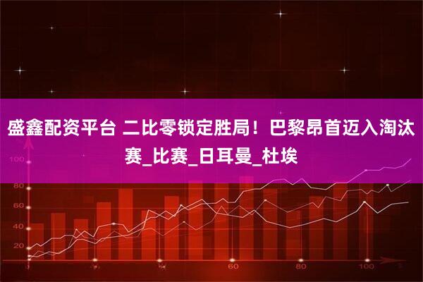 盛鑫配资平台 二比零锁定胜局!巴黎昂首迈入淘汰赛_比赛_日耳曼_杜埃