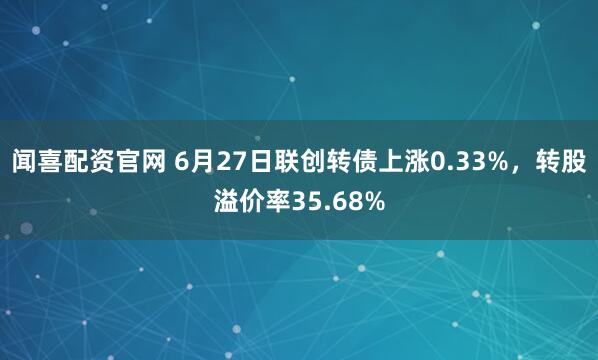 闻喜配资官网 6月27日联创转债上涨0.33%，转股溢价率35.68%