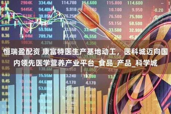 恒瑞盈配资 康富特医生产基地动工,医科城迈向国内领先医学营养产业平台_食品_产品_科学城