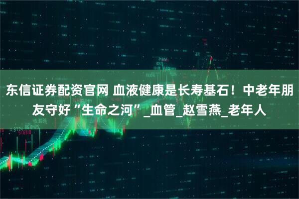 东信证券配资官网 血液健康是长寿基石！中老年朋友守好“生命之河”_血管_赵雪燕_老年人