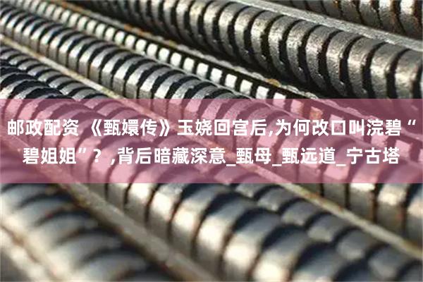 邮政配资 《甄嬛传》玉娆回宫后,为何改口叫浣碧“碧姐姐”？,背后暗藏深意_甄母_甄远道_宁古塔