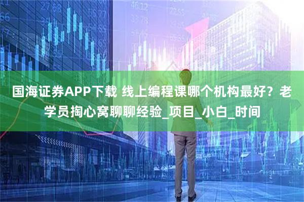 国海证券APP下载 线上编程课哪个机构最好？老学员掏心窝聊聊经验_项目_小白_时间